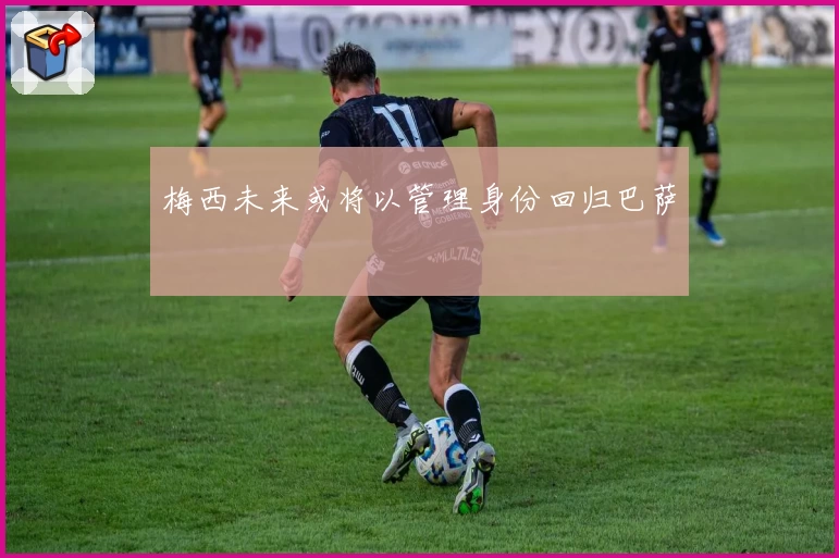 梅西未来或将以管理身份回归巴萨