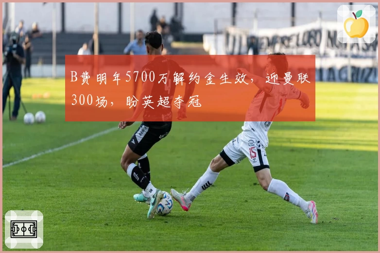 B费明年5700万解约金生效，迎曼联300场，盼英超夺冠