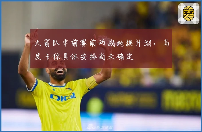 火箭队季前赛前两战轮换计划，乌度卡称具体安排尚未确定