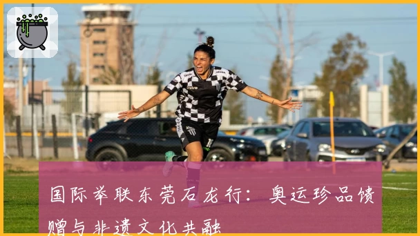 国际举联东莞石龙行：奥运珍品馈赠与非遗文化共融