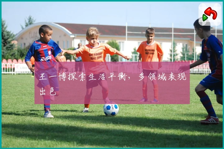 王一博探索生活平衡，多领域表现出色