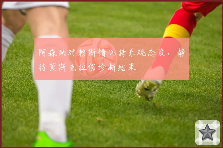 阿森纳对赖斯情况持乐观态度，静待莫斯克拉伤诊断结果