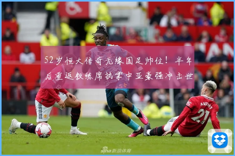 52岁恒大传奇无缘国足帅位！半年后重返教练席执掌中亚豪强冲击世界杯