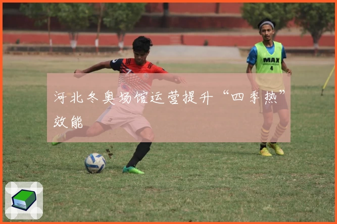 河北冬奥场馆运营提升“四季热”效能