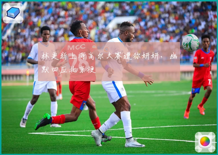 林更新上海高尔夫赛遭称妍妍，幽默回应北京梗