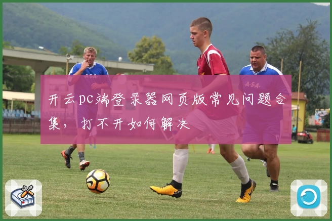 开云pc端登录器网页版常见问题合集，打不开如何解决