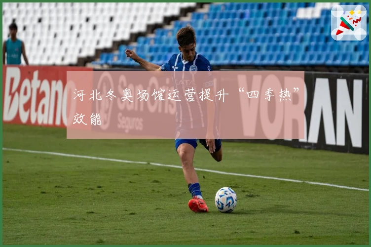 河北冬奥场馆运营提升“四季热”效能