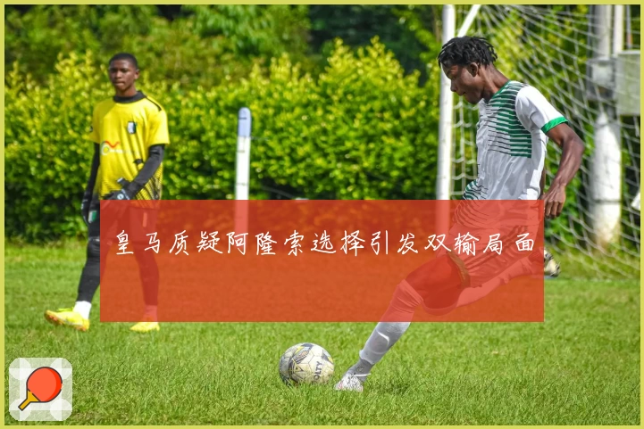皇马质疑阿隆索选择引发双输局面
