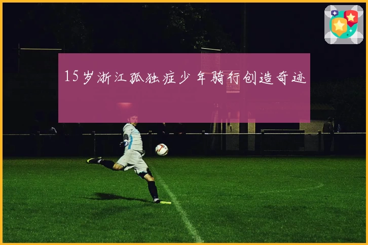 15岁浙江孤独症少年骑行创造奇迹