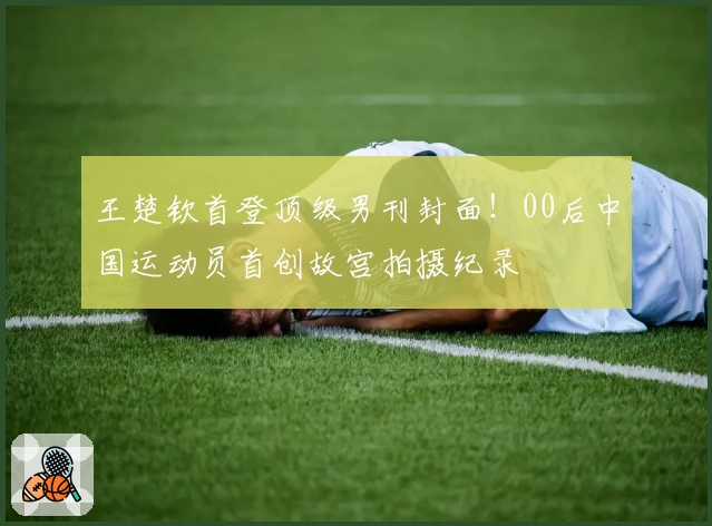 王楚钦首登顶级男刊封面！00后中国运动员首创故宫拍摄纪录