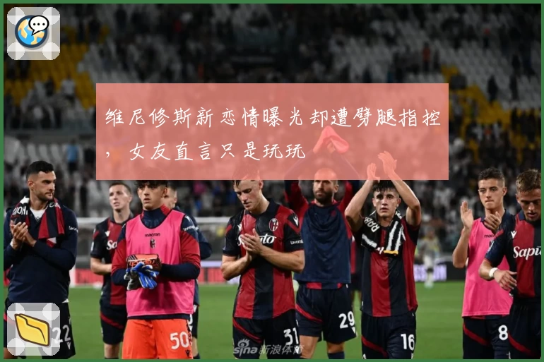 维尼修斯新恋情曝光却遭劈腿指控，女友直言只是玩玩