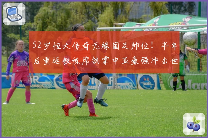 52岁恒大传奇无缘国足帅位！半年后重返教练席执掌中亚豪强冲击世界杯