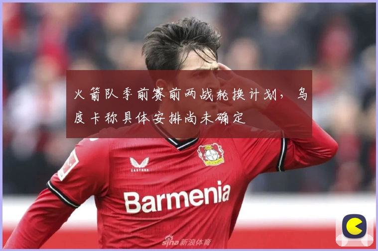 火箭队季前赛前两战轮换计划，乌度卡称具体安排尚未确定