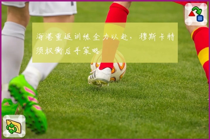 海港重返训练全力以赴，穆斯卡特须权衡后手策略