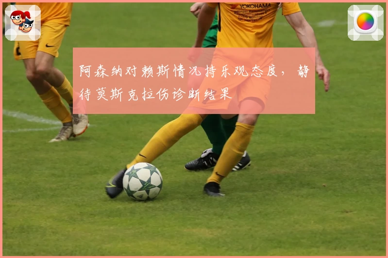 阿森纳对赖斯情况持乐观态度，静待莫斯克拉伤诊断结果