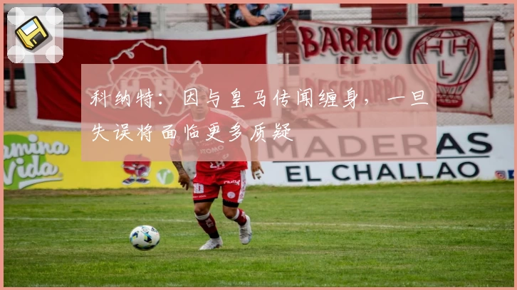 科纳特：因与皇马传闻缠身，一旦失误将面临更多质疑