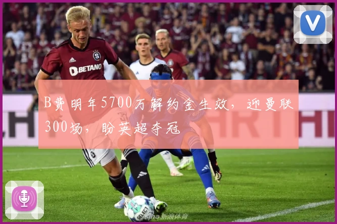 B费明年5700万解约金生效，迎曼联300场，盼英超夺冠