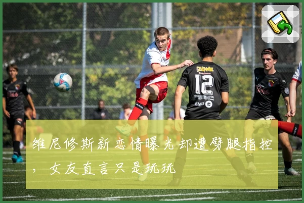 维尼修斯新恋情曝光却遭劈腿指控，女友直言只是玩玩