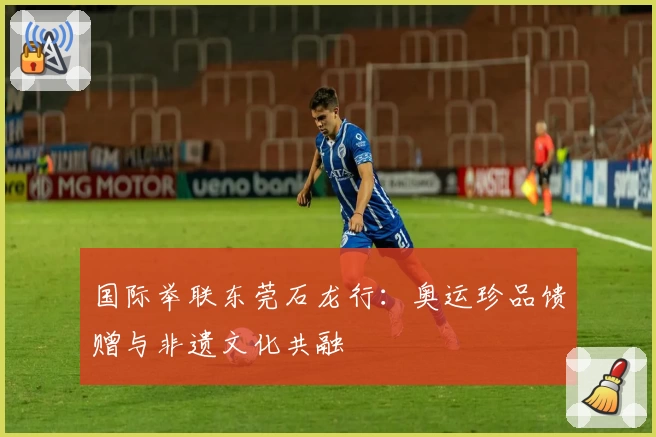 国际举联东莞石龙行：奥运珍品馈赠与非遗文化共融