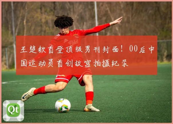 王楚钦首登顶级男刊封面！00后中国运动员首创故宫拍摄纪录